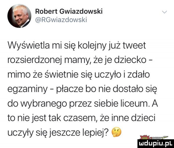 ą robert gwiazdowski rgwiazdowski wyświetla mi się kolejny już tweet rozsierdzonej mamy żuje dziecko mimo że świetnie się uczyło i zdało egzaminy płacze bo nie dostało się do wybranego przez siebie liceum. a to nie jest tak czasem że inne dzieci uczyły się jeszcze lepiej ó