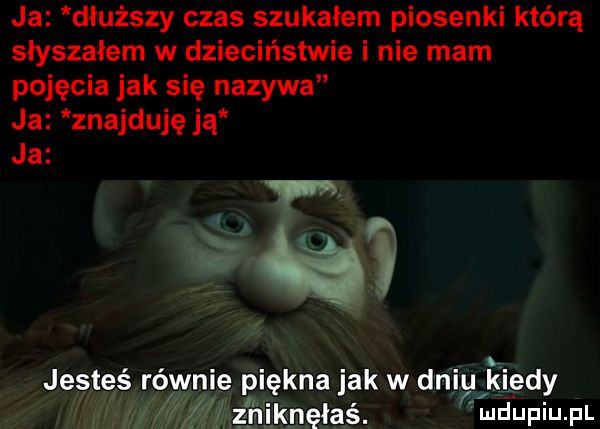 ja dłuższy czas szukalem piosenki którą slyszalem w dzieciństwie i nie mam pojęcia jak się nazywa ja znajduję ją jesteś równie rięknajak w dni kiedy ai ki ludupiu. pl