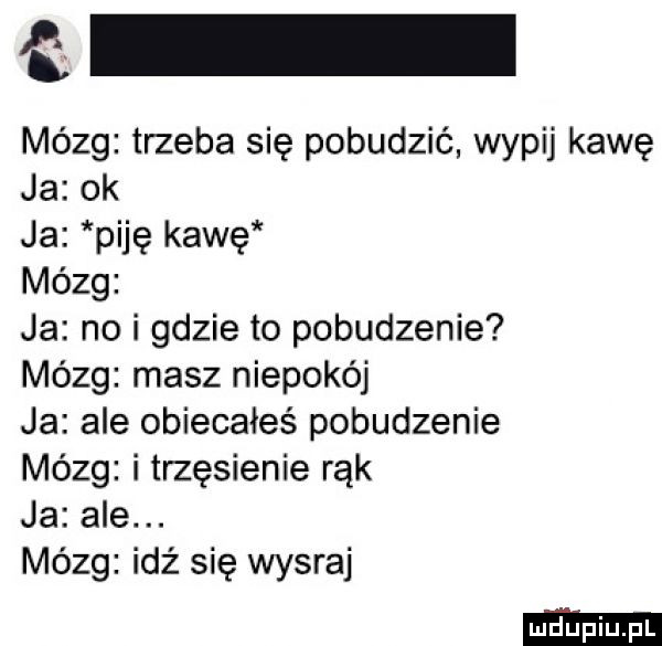 e mózg trzeba się pobudzić wypij kawę ja ok ja piję kawę mózg ja no i gdzie to pobudzenie mózg masz niepokój ja ale obiecałeś pobudzenie mózg i trzęsienie rąk ja ale. mózg idź się wysraj