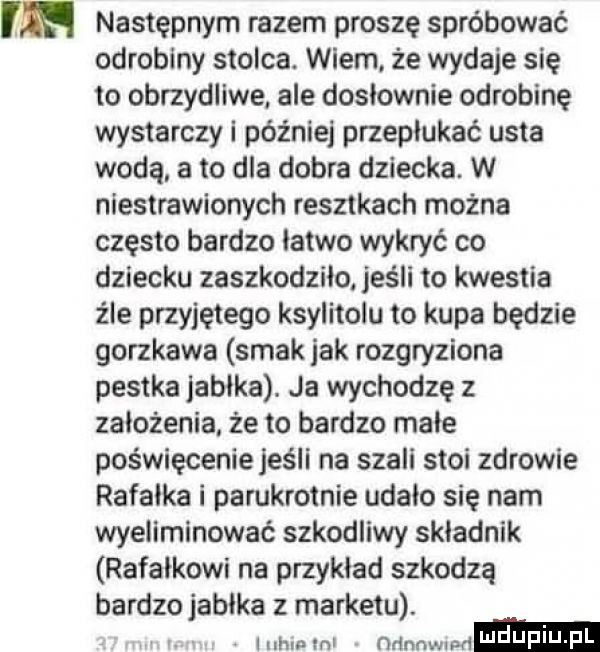 następnym razem proszę spróbować odrobiny stolca. wiem. że wydaje się to obrzydliwe ale dosłownie odrobinę wystarczy i później przepłukać usta wodą a to dla dobra dziecka. w niestrawionych resztkach można często bardzo łatwo wykryć co dziecku zaszkodziło jeśli to kwestia żre przyjętego ksylitolu to kupa będzie gorzkawa smak jak rozgryziona pestka jabłka. ja wychodzę z założenia że to bardzo małe poświęcenie jeśli na szali stoi zdrowie rafałka i parokrotnie udało się nam wyeliminować szkodliwy składnik rafałkowi na przykład szkodzą bardzo jabłka z marketu. iuhmml nńnnwlwt i j idu. pl