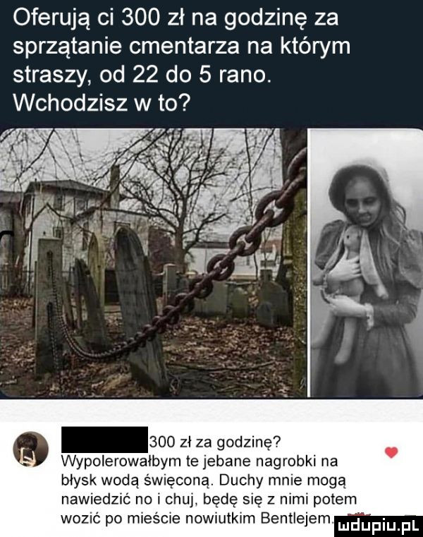 oferują ci     zl na godzinę za sprzątanie cmentarza na którym straszy od    do   rano. wchodzisz w to     zł za godzinę wypolerowałbym  e jebane nagrobki na błysk wodą święconą. duchy mnie mogą nawiedzić no i czui będę się z nimi potem wozu po mieście nowiutkim bentleyem