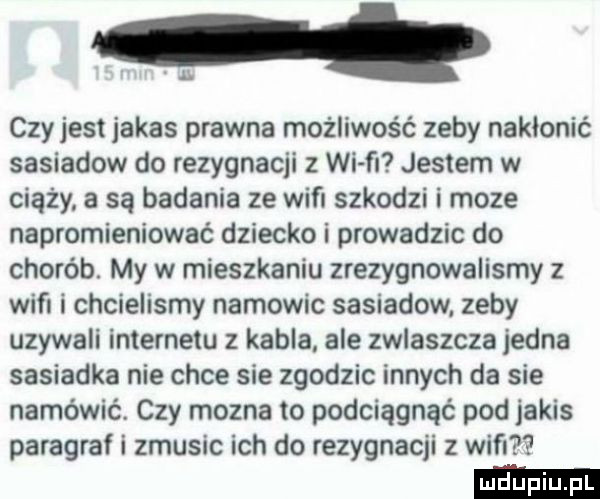 czyjest jakas prawna możliwość zeby nakłonić sasiadow do rezygnacji z wi fr jestem w ciąży a są badania ze wifi szkodzi i moze napromieniować dziecko i prowadzic do chorób. my w mieszkaniu zrezygnowalismy z wifi i chcielismy namowic sasiadow. zeby uzywali internetu z kabla ale zwlaszcza jedna sasiadka nie chce sie zgodzic innych da sie namówić. czy mozna to podciągnąć pod jakis paragraf i zmusic ich do rezygnacji z wim