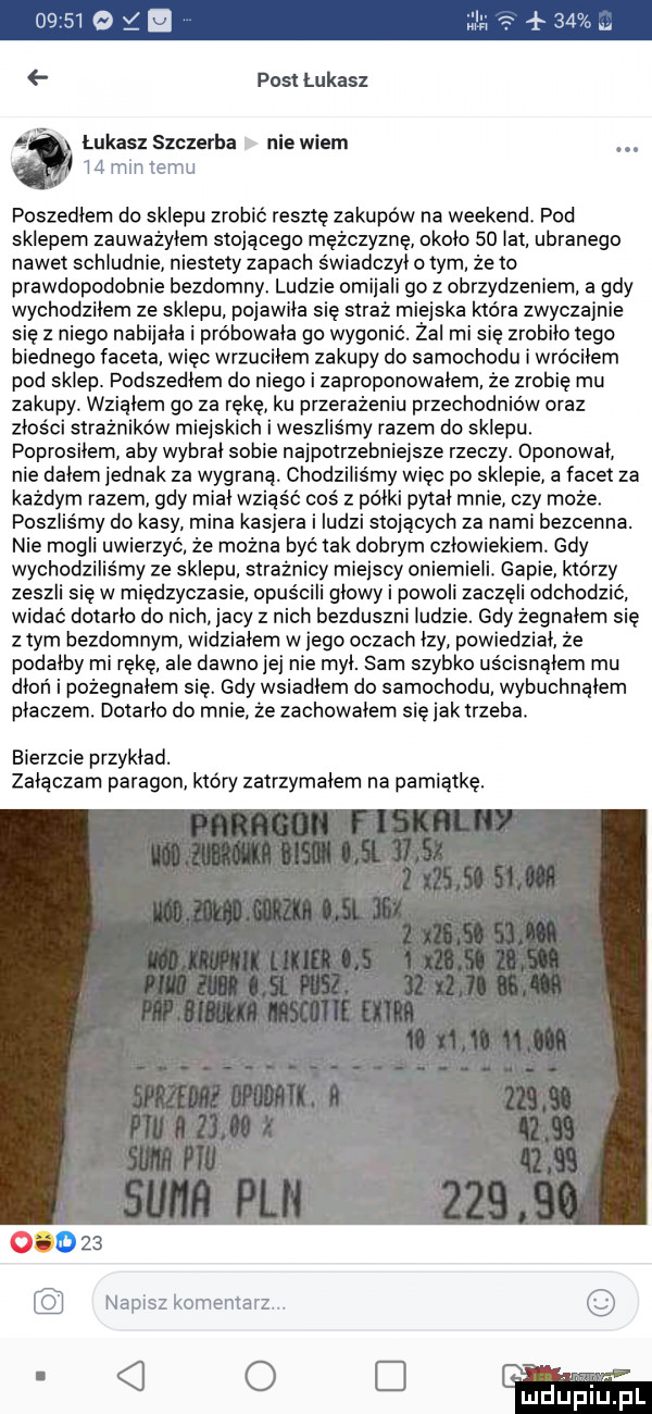 post łukasz łukasz szczerba nie wiem. l  m h emu poszedlem do sklepu zrobić resztę zakupów na weekend. pod sklepem zauważyłem stojącego mężczyznę okolo    lat. ubranego nawet schludnie niestety zapach świadczył obym żęto prawdopodobnie bezdomny ludzie omijali go z obrzydzeniem a gdy wychodzilem ze sklepu. pojawila sie straż miejska która zwyczajnie się z niego nabijala i próbowała go wygonic. żal mi się zrobilo tego biednego faceta więc wrzucilem zakupy do samochodu i wrocilem pod sklep. podszedlem do niego i zaproponowalem że zrobię mu zakupy wzialem go za rękę ku przerażeniu przechodniów oraz znos ci strażników miejskich i weszliśmy razem do sklepu poprosilem aby wybral sobie najpotrzebniejsze rzeczy. dponowal nie dalem jednak za wygraną. chodziliśmy więc po sklepie a facet za każdym razem. gdy mial wsiąść coś z palki pytal mnie czy może poszliśmy do kasy mina kasjera i ludzi stojących za nami bezcenna. nie mogli uwierzyć że można być tak dobrym czlowiekiem. gdy wychodziliśmy ze sklepu strażnicy miejscy oniemieli. gapie którzy zeszli sie w międzyczasie opus cali glowy i powoli zaczęli odchodzić. widac dotarlo do nich jacy z nich bezduszni ludzie. gdy żegnałem się złym bezdomnym widzialem wjego oczach lzy powiedzial. że podalby mi rękę. ale dawno jej nie myl. sam szybko uścisnąłem mu dłoń i pożegnałem się. gdy wsiadlem do samochodu wybuchnalem placzem. dotarlo do mnie że zachowalem się jak trzeba. bierzcie przyklad. załączam paragon który zatrzymalem na pamiątkę. abakankami    namaz komentarz o