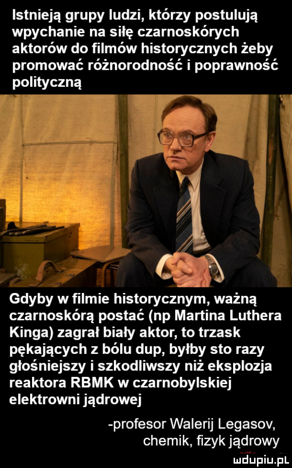 istnieją grupy ludzi którzy postulują wpychanie na siłę czarnoskórych aktorów do filmów historycznych żeby promować różnorodność i poprawność polityczną i gdyby w filmie historycznym ważną czarnoskórą postać np martina luthera kinga zagrał biały aktor to trzask pękających z bólu dup bylby sto razy głośniejszy i szkodliwszy niż eksplozja reaktora rbmk w czarnobylskiej elektrowni jądrowej profesor walerij legasov chemik ﬁzyk jądrowy