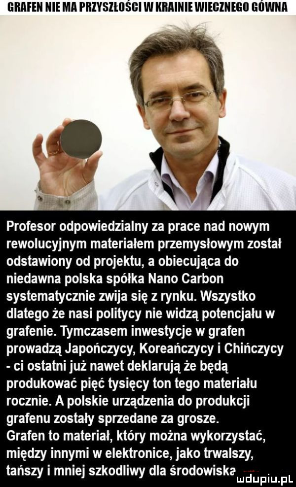 mime niema phivslhlsﬂi w illlaillie wiegineih gówna profesor odpowiedzialny za prace nad nowym rewolucyjnym materialem przemyslowym zostal odstawiony od projektu a obiecująca do niedawna polska spółka nino carson systematycznie zwija się z rynku. wszystko dlatego że nasi politycy nie widzą potencjalu w grafenie. tymczasem inwestycje w grafen prowadzą japończycy koreańczycy i chińczycy ci ostatni już nawet deklarują że będą produkować pięć tysięcy ton tego materiału rocznie. a polskie urządzenia do produkcji grafenu zostaly sprzedane za grosze. grafen to materiał który można wykorzystać między innymi w elektronice jako trwalszy tanszy malej szkodliwy dla srodowiskamdupiuipl