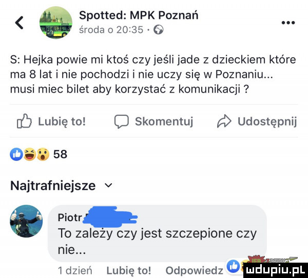 spotted mpk poznań. środa         s hejka powie mi ktoś czyjeśli jade z dzieckiem które ma   lat i nie pochodzi i nie uczy się w poznaniu. musi miec bilet aby korzystać z komunikacji lubię to c skomentuj udostępnij o.    najtrafniejsze v o piotr to zalezy czy jest szczepione czy nie. i dzień lubię to odpowiedz a