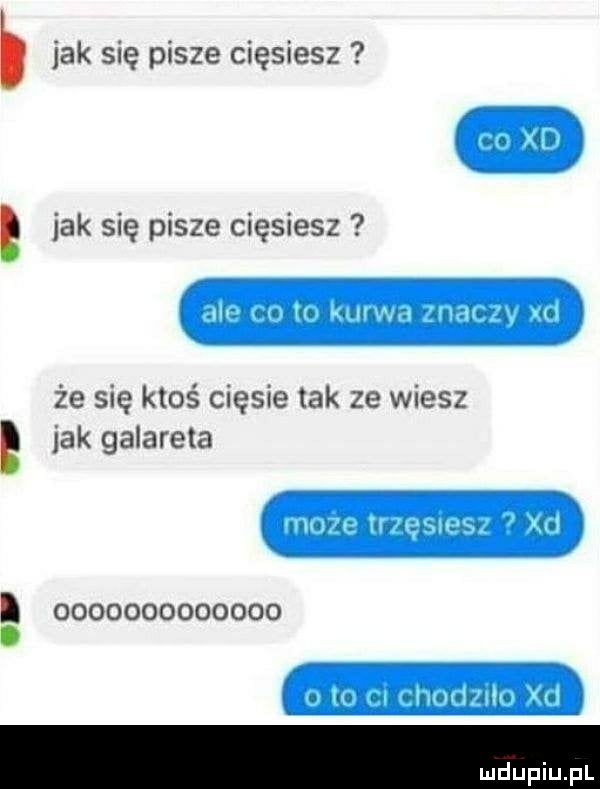 jak się pisze cięsiesz co xd jak się pisze cięsiesz ale co to kuma znaczy xd że się ktoś ciosie tak ze wiesz jak galareta może trzęsiesz xd                 to ci chodzilo xd