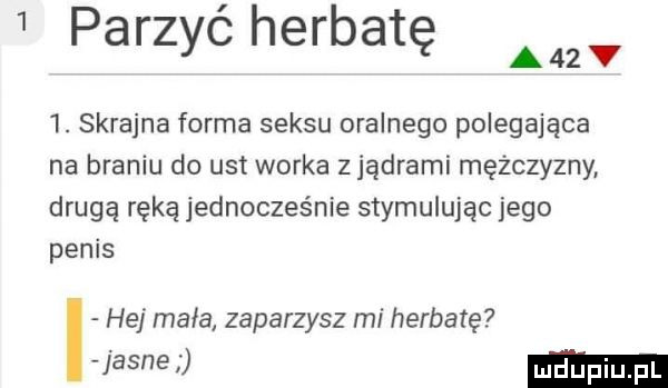 parzże herbatę a zv  . skrajna forma seksu oralnego polegająca na braniu do ust worka   jądrami mężczyzny drugą ręką jednocześnie stymulując jego penis hej mala zaparzysz mi herbatę