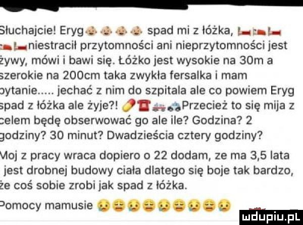 sluchajcie erygd d i spad mi z łóżka. al niestracii przytomności ani nieprzytomnoścr jest żywy mówi i bawi się. łóżko jest wysokie na   m a szerokie na    cm taka zwykła fersaika i mam altanie. jechać z nim do szpitala ale co powiem eryg spad z ióżka ale żyje ii ąprzecież to się mija   elem będę obserwować go ale ile godzina   godziny    minut dwadzieścia cztery godziny vidi   pracy wraca dopiero o    dodam ze ma     lata jest drobnej budowy ciała dlatego się boje tak bardzo że coś sobie zrobi jak spad z łóżka.  omscy mamusie