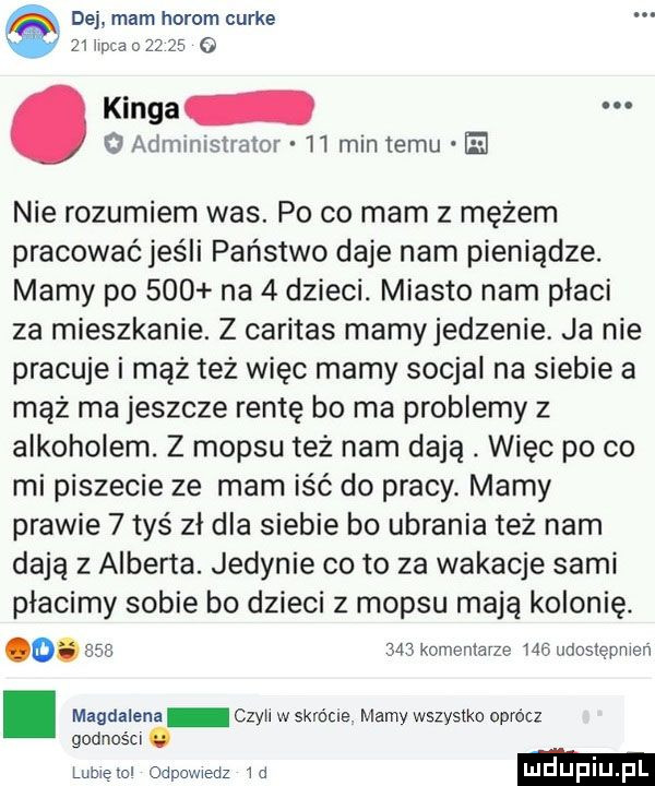 dej mam horom curie.    iipca o       o. kinga   administrator    min temu nie rozumiem was. po co mam z mężem pracować jeśli państwo daje nam pieniądze. mamy po     na   dzieci. miasto nam płaci za mieszkanie. z caritas mamyjedzenie. ja nie pracuje i mąż też więc mamy socjal na siebie a mąż ma jeszcze rentę bo ma problemy z alkoholem. z mop-u też nam dają. więc po co mi piszecie ze mam iść do pracy. mamy prawie   tyś zł dla siebie bo ubrania też nam dają z alberta. jedynie co to za wakacje sami płacimy sobie bo dzieci z mop-u mają kolonię. o.     mi komentarze w udosiępnien. magdalena czyil w  krćcre. mamy wszystko oprócz godności. lubieiol odpowiedz  d ludupi l