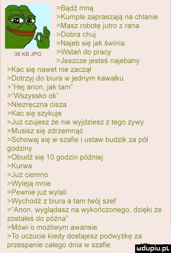 badż mną kumple zapraszają na chlanie masz robotę jutro z rana dobra chuj najeb się jak świnia    kb jpg wstan do pracy jeszcze jesteś najebany kac się nawet nie zaczął dotrzyj do biura w jednym kawałku hej agon jak tam wszystko ok niezręczna cisza kac się szykuje już czujesz że nie wyjdziesz złego żywy musisz się zdrzemnąć schowaj się w szafie i ustaw budzik za pai godziny obudż się    godzin później kurwa już ciemno wy efą mnie pewnie już wylali wychodż z biura a tam twój szef agon wyglądasz na wykończonego dzięki że zostałeś do późna mowi o możliwym awansie to uczucie kiedy dostajesz podwyżkę za przespanie całego dnia w szafie