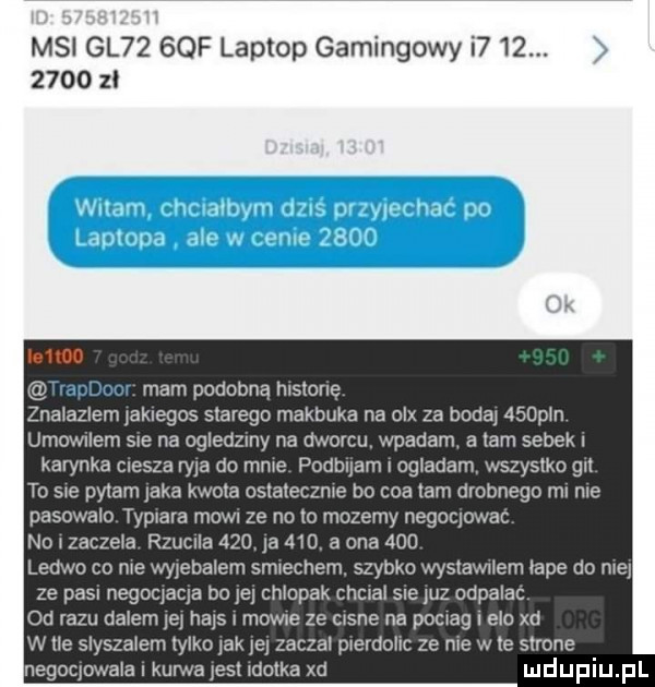 msi gl     f laptop gamingowyi         zl m m mam podobną hlslonę zna az emjak epos starego makbuka na olx za dodaj    an umownym sue na ogledzmy na dworcu. wpadam a lam sobek karinka clesza ryja do mme podbuam i ogladam wszystko gl to sie pytam jaka kwoca cslaleczme bo cos lam drobnego m nie pasowalo typ ara mowil ze no to mozemy negocjowac no zaczeka rzuclla     ja     a ona     ledwo co me wyjebalem smeczem. szybko wyslawllem abe do niej ze pasl negocjacja bo jej chlopak chwal sle juz odpalac qd alu dalem jej hajs mime ze c sne na pocjag elo xd w   slyszalem tylko jak jej zaczal prerdollc ze me w te strone negocjowala kurwa jest motka xd