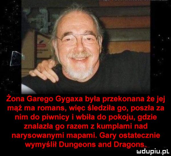 żona garugo gygaxa była przekonana że jej mąż ma romans więc śiadziła go poszła za nim do piwnicy i wbiła do pokoju gdzie znalazła go razem z kumplami nad narysowanymi mapami. gary ostatecznie wymyślni dungeons and dragons