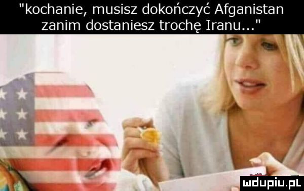 kochanie musisz dokończyć afganistan zanim dostaniesz trochę iranu