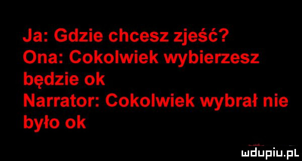 ja gdzie chcesz zjeść ona cokolwiek wybierzesz będzie ok narrator cokolwiek wybrał nie było ok