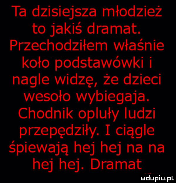 ta dzisiejsza młodzież to jakiś dramat. przechodziłem właśnie koło podstawówki i nagle widzę że dzieci wesoło wybiegaja. chodnik opluły ludzi przepędziły. i ciągle śpiewają hej hej na na hej hej. dramat mdiniu pl