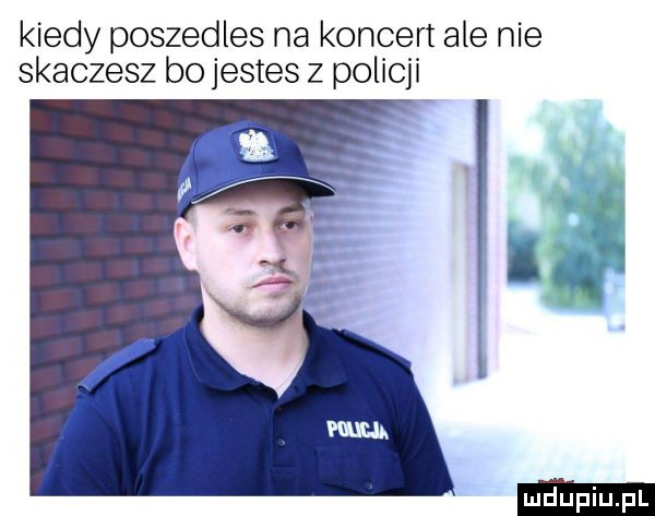 kiedy poszedles na koncert ale nie skaczesz bo jestes z policji