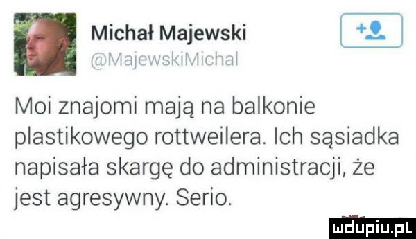 michał majewski  m maran m moi znajomi mają na balkonie plastikowego rottweilera ich sąsiadka napisała skargę do administracji że jest agresywny. serio