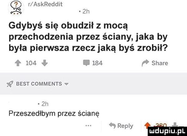 q v askreddxt  h gdybyś się obudził z mocą przechodzenia przez ściany jaka by była pierwsza rzeczjaką byś zrobił ó       li       stare best comments  h przeszedłbym przez ścianę repry m