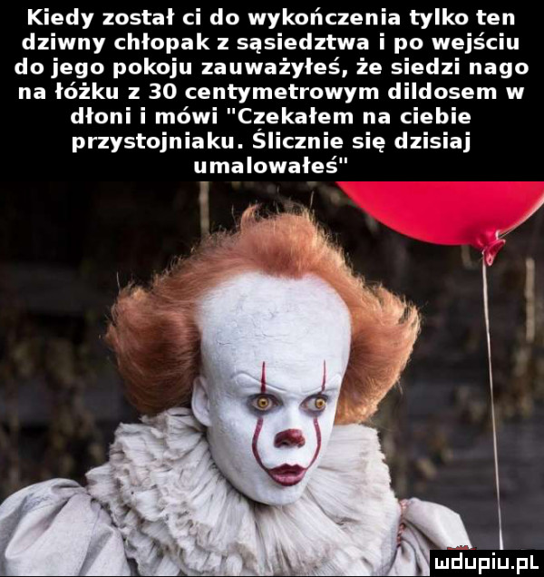 kiedy został ci do wykończenia tylko ten dziwny chłopak z sąsiedztwa i po wejściu do jego pokoju zauważyłeś że siedzi nago na łóżku z    centymetrowym dildosem w dłoni i mówi czekałem na ciebie przystojniaku. slicznie się dzisiaj umalowałeś