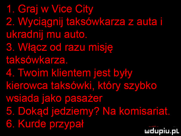 graj w vide city  . wyciągnij taksówkarza z auta i ukradnij mu auto.  . włącz od razu misję taksówkarza.  . twoim klientem jest były kierowca taksówki który szybko wsiada jako pasażer  . dokąd jedziemy na komisariat.  . kurde przypał