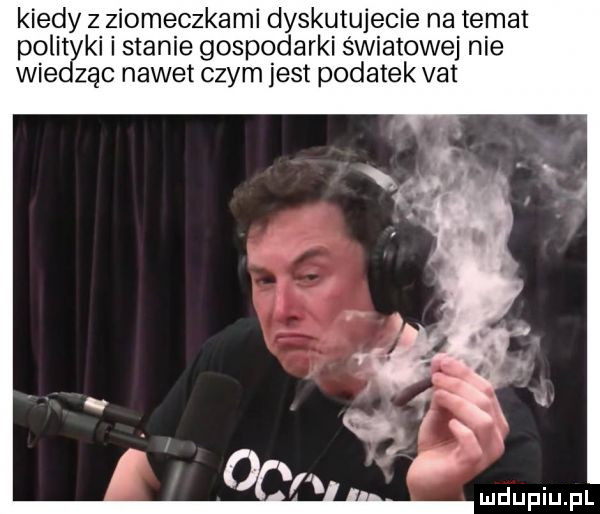 kiedy z ziomeczkami dyskutujecie na temat polityki i stanie gospodarki światowej nie wiedząc nawet czym jest podatek vat