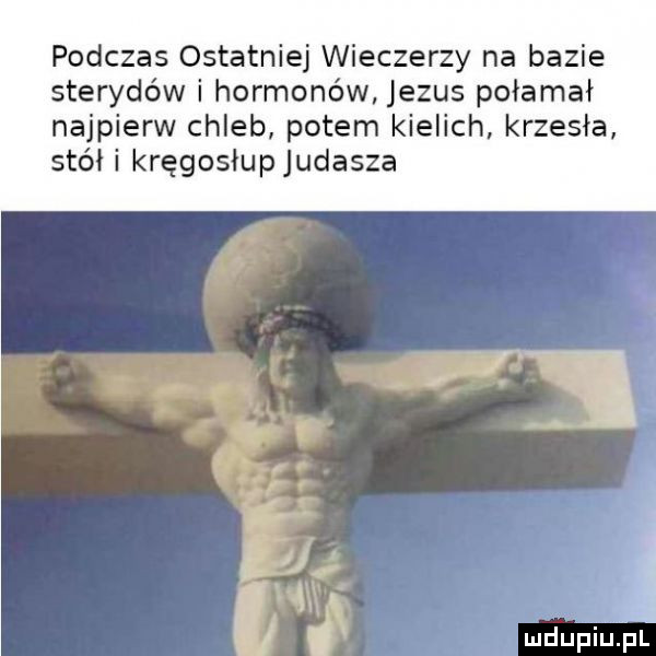 podczas ostatniej wieczerzy na bazie sterydów i hormonów jezus połamał najpierw chleb potem kielich krzesła stół i kręgosłupjudasza. ludu piu fl