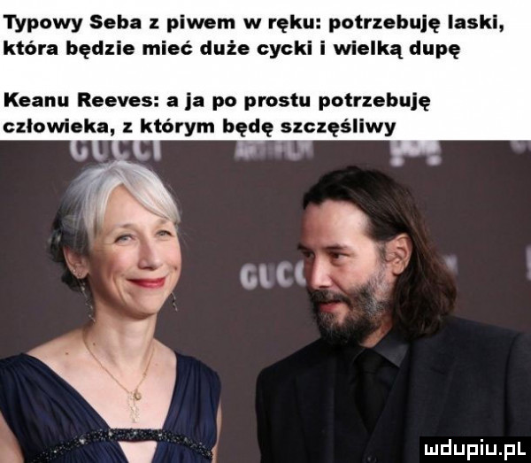 typowy seba piwem w reku potrzebuję laski która będzie mieć duże cycki idą dupę klanu reeves a ja po prestu potrzebuję czlowieka którym będę szczęśliwy v