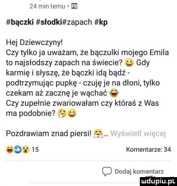 miętemu e bączki słodki zapach kp hej dziewczyny czy tylkowa uważam ze bączulki mojego emila to najsłodszy zapach na świecie   gdy karmię i słyszę że bączki idą bądź podtrzymując pupkę czuję je na dłoni tylko czekam aż zacznę je wąchać   czy zupełnie zwariowałam czy któraś z was ma podobnie   pozdrawiam znad piersi  . o.    komentarze    dodaj komentarz
