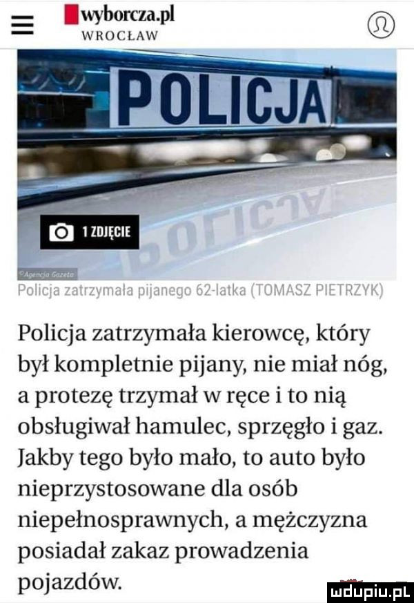 lwyborcza pl wroclaw policja zatrzymała kierowcę który był kompletnie pijany nie miał nóg a protezę trzymał w ręce i to nią obsługiwał hamulec sprzęgło i gaz. jakby tego było mało to auto było nieprzystosowane dla osób niepełnosprawnych a mężczyzna posiadał zakaz prowadzenia poem ow