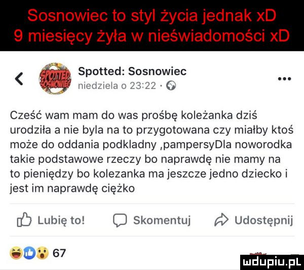 sosnowiec to styl życia jednak xd   miesięcy żyła w nieświadomości xd spotted sosnowiec fa icaimuiąou     . cześć wam mam do was prośbę kolezanka dziś urodziła a nie byla nato przygotowana czy miałby ktoś może do oddania podkladny pampersydla noworodka takie podstawowe rzeczy bo naprawdę nie mamy na to pieniędzy bo kolezanka ma jeszcze jedno dziecko i jest im naprawdę ciężko c lubię to c skomentuj udostępnij