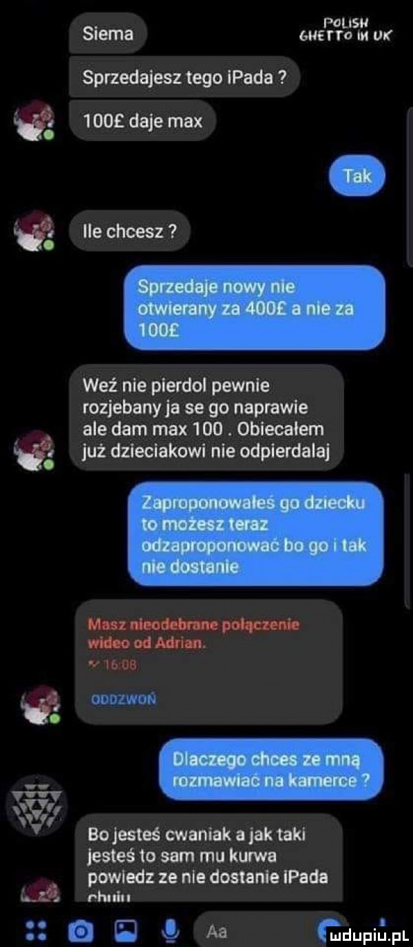 i f. musu siema wena m or sprzedajesz tego lpada      daje max ile ciesz weź nie pierdol pewnie rozjebanyja se go naprawie ale dam max    . obiecałem już dzieciakowi nie odpierdalaj masz nieodebrane połączenie wideo od adrian. by w wezwań bo jesteś cwaniak a jak taki jus eé to sam mu kurwa powiedz ze nie dostanie lpada rhldu o    aa gdupiﬁpl