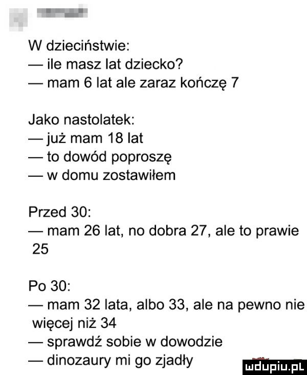 w dzieciństwie ile masz lat dziecko mam   lat ale zaraz kończę   jako nastolatek już mam    lat to dowód poproszę w domu zostawiłem przed    mam    lat no dobra    ale to prawie    po    mam    lata albo    ale na pewno nie więcej niż    sprawdź sobie w dowodzie dinozaury mi go zjadły