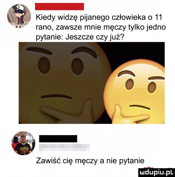 qy   kiedy widzę pijanego człowieka o    rano zawsze mnie męczy tylko jedno pytanie jeszcze czy już a o   zawiść cię męczy a nie pytanie