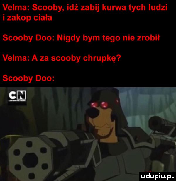 velma scoopy idź zabij kurwa tych ludzi i zakop ciała scoopy dao nigdy bym tego nie zrobił velma a za scoopy chrupkę scoopy dao se mdhpiupl