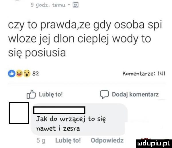 czy to prawdaze gdy osoba spi wlozejej dlon cieplej wody to się posiusia oo.    komentarze uu b lunięto o dodaj komentarz jak do wrzącej to się nawet i zesra lub ę o odpowiedz