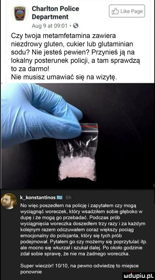 arlton police department xm i ii i i   czy twoja metamfetamina zawiera niezdrowy gluten cukier lub glutaminian sodu nie jesteś pewien przynieś ja na lokalny posterunek policji a tam sprawdzą to za darmo nie musisz umawiać się na wizytę. kikonslaminos g no więc poszedlem na policję izapyiaiem czy mogą wciągnąć woreczek który wsadziłem sobie głęboko w dupę rze mogą go przebadać podczas prób wciągnięcia woreczka doszedłem trzy razy iza każdym kolejnym razem odczuwałem coraz większy pociąg emoqonainy do poliqanta który się tych prób podejmowai. pyiaiem go czy możemy się poprzyluiać ibp. abe mocno się wkurzai i szukal dalej po około godzinie zdał sobie sprawę że nie ma zadnego woreczka. super wieczór       na pewno odwiedzę to miejsce ponownie