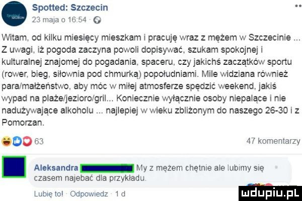 spotted szczecin    maja        o witam od kilku miesięcy mieszkam pracuję wraz z mężem w szczecinie. z uwagi. iż pogoda zaczyna powoli dopisywac. szukam spokojnej i kulturalnej znajomej do pogadania. spaceru. czy jakichś zaczątków sportu rower. bieg. silownia pod chmurką popoludniamw. mile widziana rówmeż para małżeństwo. aby móc w mile atmcslerze spędzić weekend jakoś wypad na plaże jeziorc gall. koniecznie wyłącznie osoby niepalące i ma nadużywające alkoholu nalepie wwieku zblizonym do naszego       i z pomorzan. oo       komemany. aleksandn my   mętem chętnie abe mamy się czasem najebac dwa wykładu lumen odpcmedz w luduplu pl