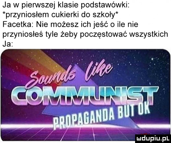 ja w pierwszej klasie podstawówki przyniosłem cukierki do szkoły facetka nie możesz ich jeść o ile nie przyniosłeś tyle żeby poczęstować wszystkich
