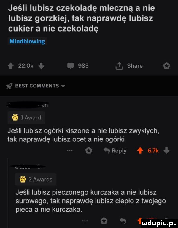 jeśli lubisz czekoladę mleczną a nie lubisz gorzkiej tak naprawdę lubisz cukier a nie czekoladę mindblwln     k   v     stare bestcomments  n. layard jeśli lubisz ogórki kiszone a nie lubisz zwyklych tak naprawdę lubisz ocel a nie ogórki ż f repry    k   awards jeśli lubisz pieczonego kurczaka a nie lubisz surowego tak naprawdę lubisz cieplo z twojego pieca a nie kurczaka łluaipiiuipl