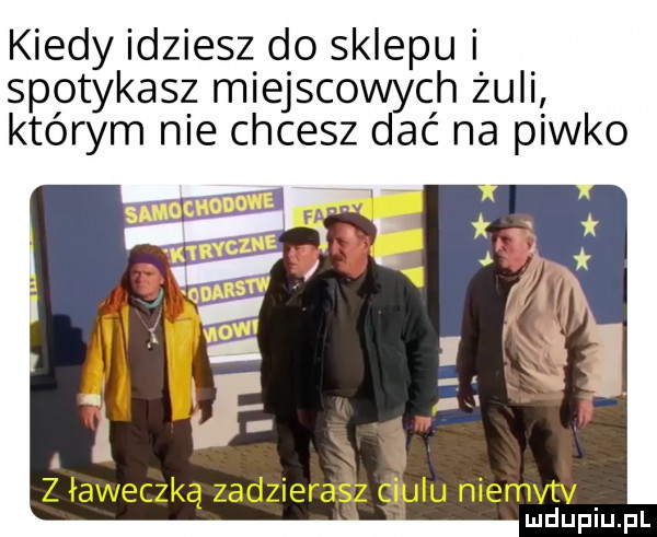 kiedy idziesz do sklepu i spotykasz miejscowych żuli którym nie chcesz dać na piwko