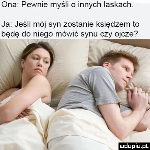 ona pewnie myśli o innych laskach. ja jeśli mój syn zostanie księdzem to będę do niego mówić synu czy ojcze ludu iu. l ł