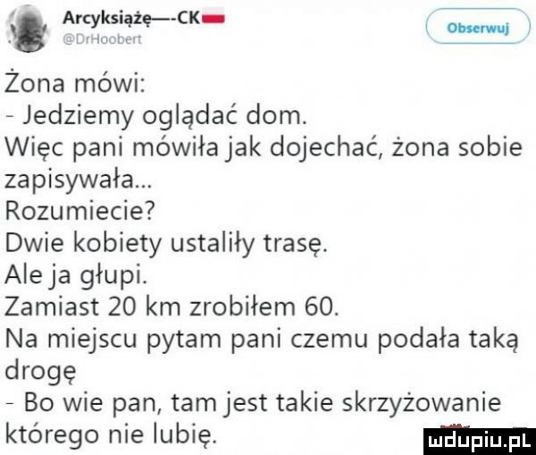 g etyki ślę ck w żona mówi jedziemy oglądać dom. więc pani mówiła jak dojechać żona sobie zapisywała. rozumiecie dwie kobiety ustaliły trasę. ale ja głupi. zamiast    km zrobiłem   . na miejscu pytam pani czemu podała taką drogę bo wie pan tamjest takie skrzyżowanie którego nie lubię