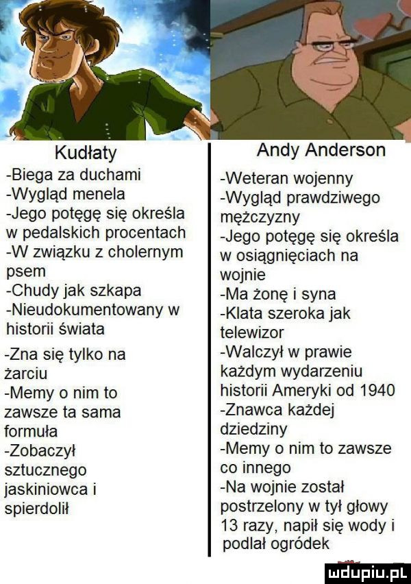 kudłaty biega za duchami wygląd menela jego potęgę się określa w pedalskich procentach w związku z cholernym psem chudy jak szkapa nieudokumentowany w historii świata zna się tylko na żarciu memy o nim to zawsze ta sama formuła zobaczył sztucznego jaskiniowca i spierdolil andy anderson weteran wojenny wygląd prawdziwego mężczyzny jego potęgę się określa w osiągnięciach na wojnie ma zone i syna klata szeroka jak telewizor wliczył w prawie kazdym wydarzeniu historii ameryki od      znawca kazdej dziedziny memy o nim to zawsze co innego na wojnie został postrzelony w tyl głowy    razy napil się wody i podlal ogródek