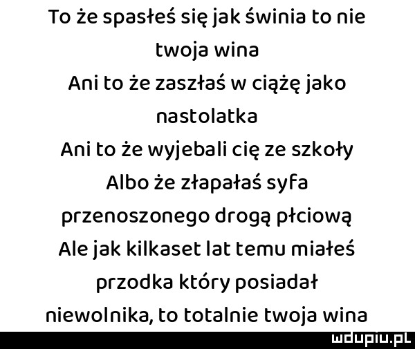 to że spasłeś się jak świnia to nie twoja wina ani to że zaszłaś w ciążę jako nastolatka ani to że wyjebali cię ze szkoły albo że złapałaś syfa przenoszonego drogą płciową ale jak kilkaset lat temu miałeś przodka który posiadał niewolnika to totalnie twoja wina