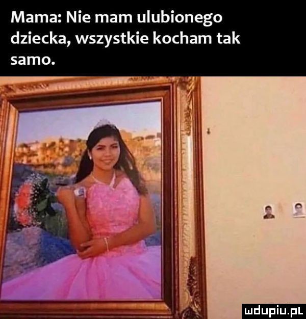 mama nie mam ulubionego dziecka wszystkie kocham tak samo. ludu iu. l