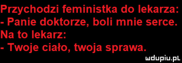 przychodzi feministka do lekarza panie doktorze boli mnie serce. na to lekarz twoje ciało twoja sprawa