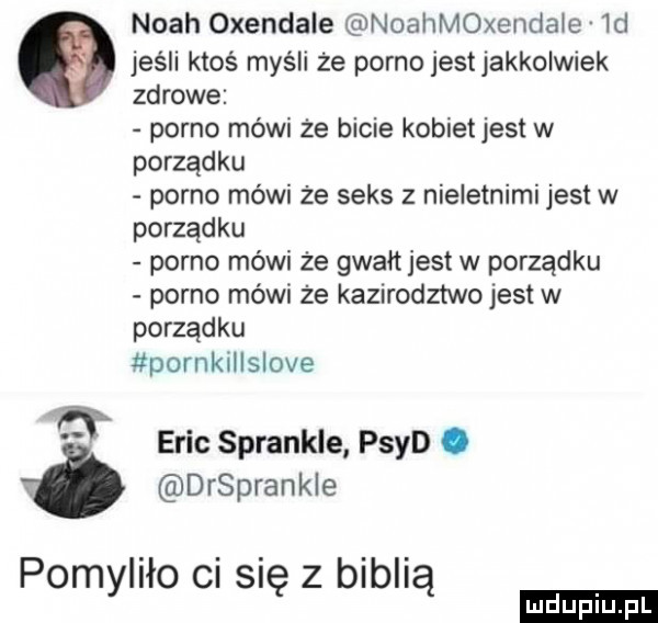 noah oxendale noahmoxenclaie  d a jeśli ktoś myśli że porno jestjakkolwiek zdrowe porno mówi że bicie kobietjest w porządku porno mówi że seks z nieletnimi jest w porządku porno mówi że gwałt jest w porządku porno mówi że kazirodztwo jest w porządku pornkillslove et eric sprankle psyd. ó drsprankle pomyliło ci się z biblią ludu iu. l