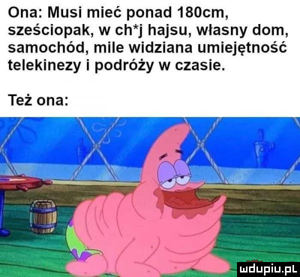 ona musi mieć ponad    cm sześciopak w ch j hajsu własny dom samochód mile widziana umiejętność telekinezy i podróży w czasie. też ona