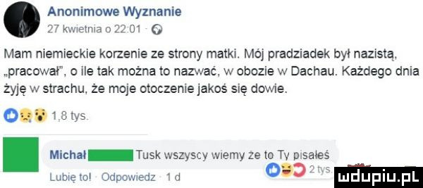 anonimowe wyznanie ewa    m o mam niemieckie korzenie ze strony matki. mój pradziadek był nazistą. pracowni o ile tak można to nazwać w obozie w dachau. każdego dnia żyję w strachu że moje otoczenie jakoś się dawne. o. i  in. michał tusk wszyscy wiemy ze ia tv pisałeś miami odpowiedz a